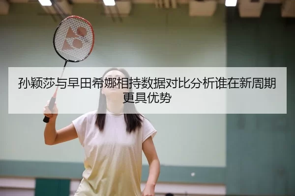 孙颖莎与早田希娜相持数据对比分析谁在新周期更具优势