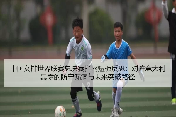 中国女排世界联赛总决赛拦网短板反思：对阵意大利暴露的防守漏洞与未来突破路径
