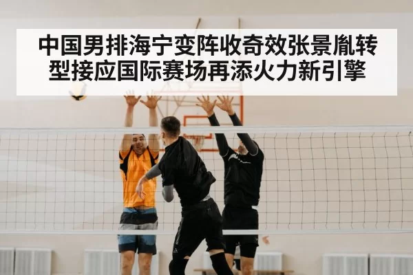 中国男排海宁变阵收奇效张景胤转型接应国际赛场再添火力新引擎