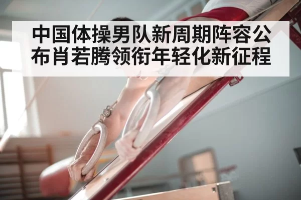 中国体操男队新周期阵容公布肖若腾领衔年轻化新征程