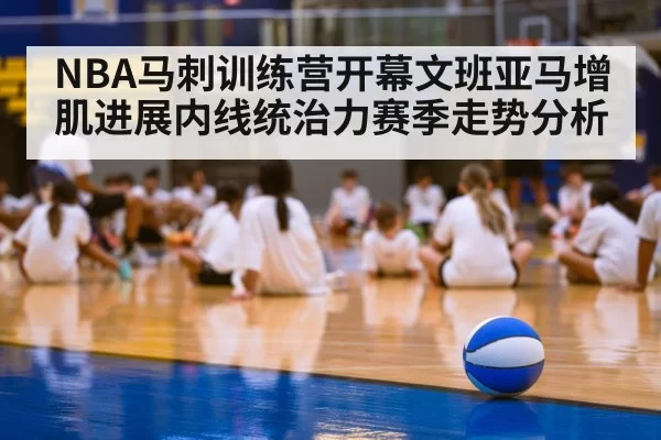 NBA马刺训练营开幕文班亚马增肌进展内线统治力赛季走势分析